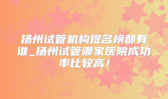 扬州试管机构提名榜都有谁_扬州试管哪家医院成功率比较高！