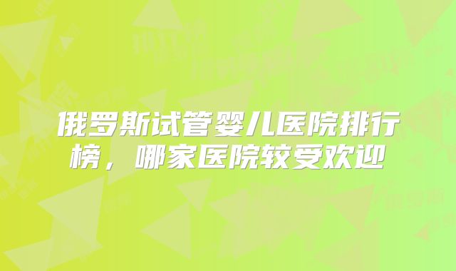 俄罗斯试管婴儿医院排行榜，哪家医院较受欢迎