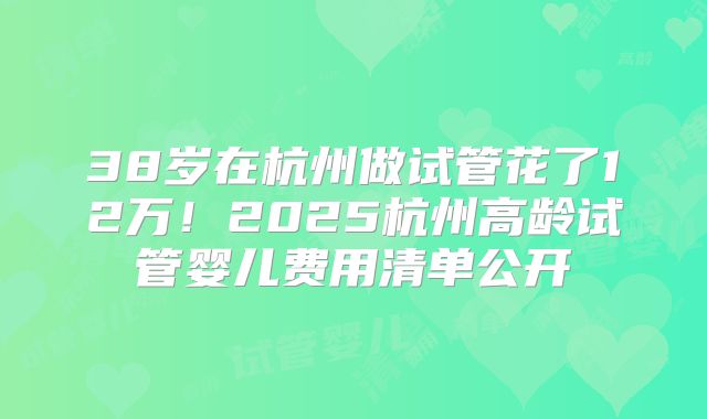38岁在杭州做试管花了12万!2025杭州高龄试管婴儿费用清单公开