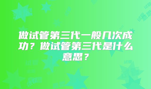 做试管第三代一般几次成功？做试管第三代是什么意思？