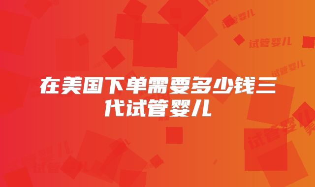 在美国下单需要多少钱三代试管婴儿