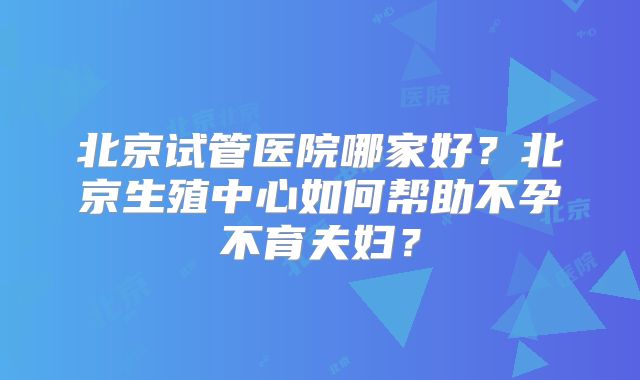 北京试管医院哪家好？北京生殖中心如何帮助不孕不育夫妇？