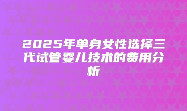 2025年单身女性选择三代试管婴儿技术的费用分析