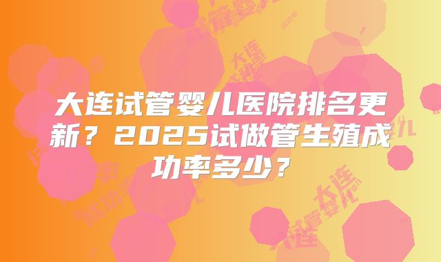 大连试管婴儿医院排名更新？2025试做管生殖成功率多少？