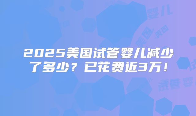2025美国试管婴儿减少了多少？已花费近3万！
