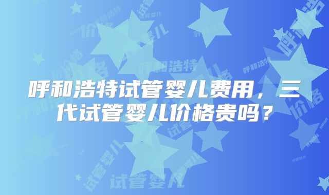 呼和浩特试管婴儿费用，三代试管婴儿价格贵吗？