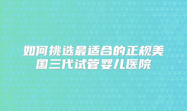 如何挑选最适合的正规美国三代试管婴儿医院