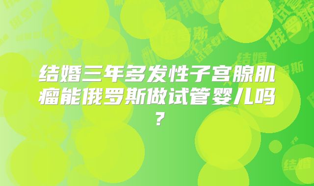 结婚三年多发性子宫腺肌瘤能俄罗斯做试管婴儿吗？