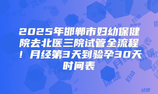 2025年邯郸市妇幼保健院去北医三院试管全流程！月经第3天到验孕30天时间表