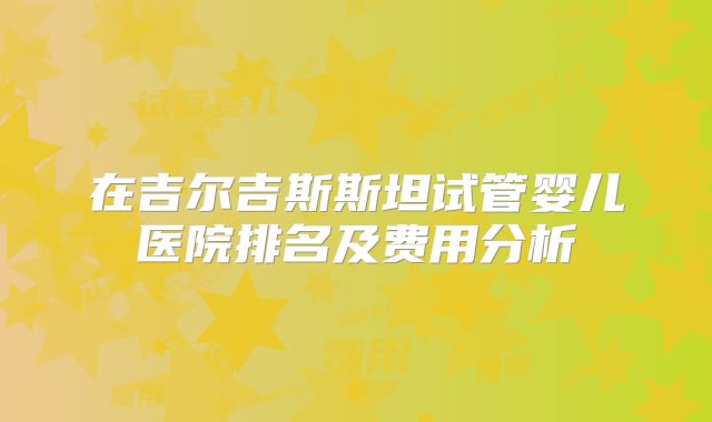 在吉尔吉斯斯坦试管婴儿医院排名及费用分析