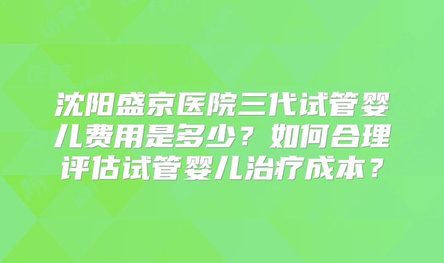 沈阳盛京医院三代试管婴儿费用是多少？如何合理评估试管婴儿治疗成本？