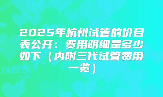 2025年杭州试管的价目表公开：费用明细是多少如下（内附三代试管费用一览）