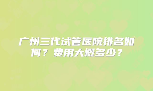 广州三代试管医院排名如何？费用大概多少？