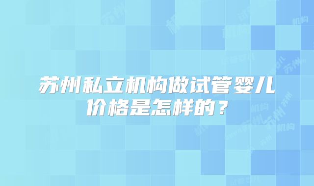 苏州私立机构做试管婴儿价格是怎样的？