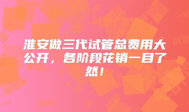 淮安做三代试管总费用大公开，各阶段花销一目了然！