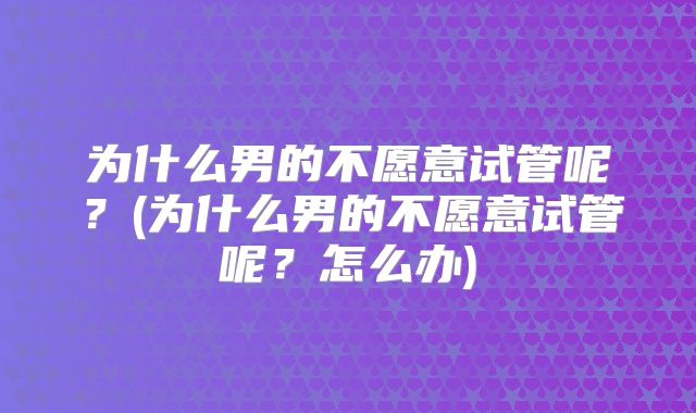 为什么男的不愿意试管呢?(为什么男的不愿意试管呢?怎么办)