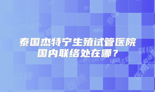 泰国杰特宁生殖试管医院国内联络处在哪？