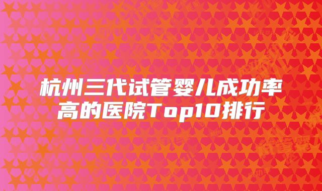 杭州三代试管婴儿成功率高的医院Top10排行