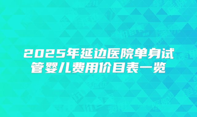 2025年延边医院单身试管婴儿费用价目表一览