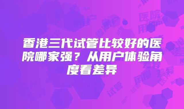香港三代试管比较好的医院哪家强?从用户体验角度看差异