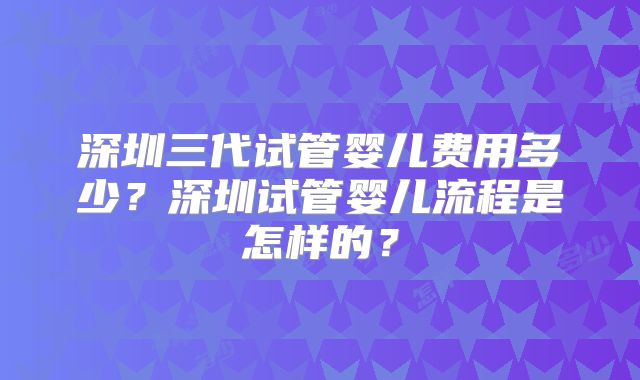 深圳三代试管婴儿费用多少？深圳试管婴儿流程是怎样的？