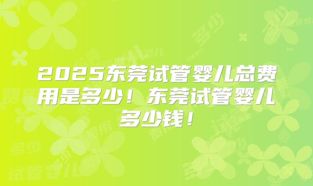 2025东莞试管婴儿总费用是多少!东莞试管婴儿多少钱!