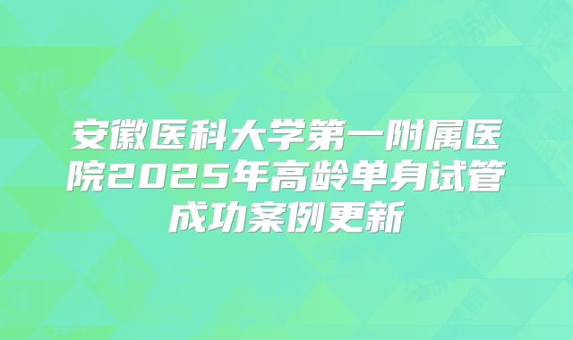 安徽医科大学第一附属医院2025年高龄单身试管成功案例更新