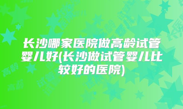 长沙哪家医院做高龄试管婴儿好(长沙做试管婴儿比较好的医院)
