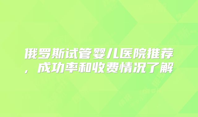 俄罗斯试管婴儿医院推荐, 成功率和收费情况了解
