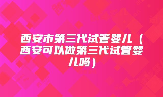 西安市第三代试管婴儿（西安可以做第三代试管婴儿吗）