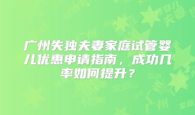 广州失独夫妻家庭试管婴儿优惠申请指南，成功几率如何提升？