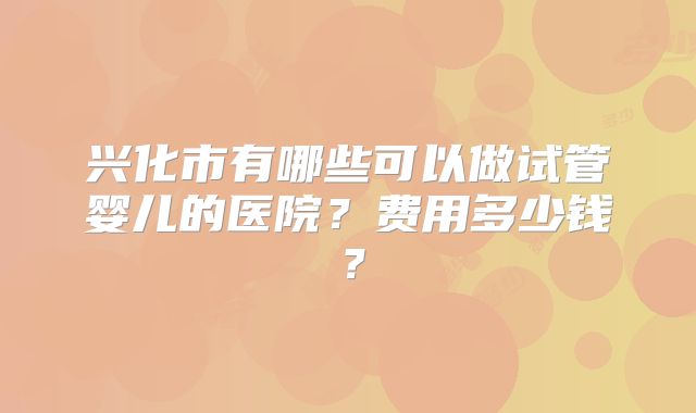 兴化市有哪些可以做试管婴儿的医院？费用多少钱？