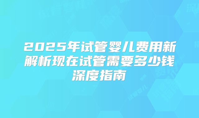 2025年试管婴儿费用新解析现在试管需要多少钱深度指南