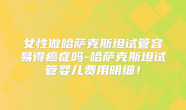 女性做哈萨克斯坦试管容易得癌症吗-哈萨克斯坦试管婴儿费用明细！