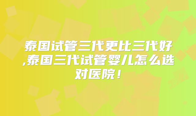 泰国试管三代更比三代好,泰国三代试管婴儿怎么选对医院！