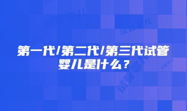 第一代/第二代/第三代试管婴儿是什么？