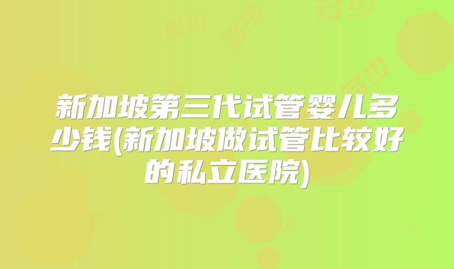 新加坡第三代试管婴儿多少钱(新加坡做试管比较好的私立医院)