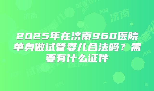 2025年在济南960医院单身做试管婴儿合法吗？需要有什么证件