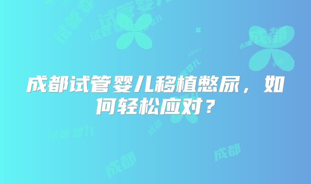 成都试管婴儿移植憋尿，如何轻松应对？