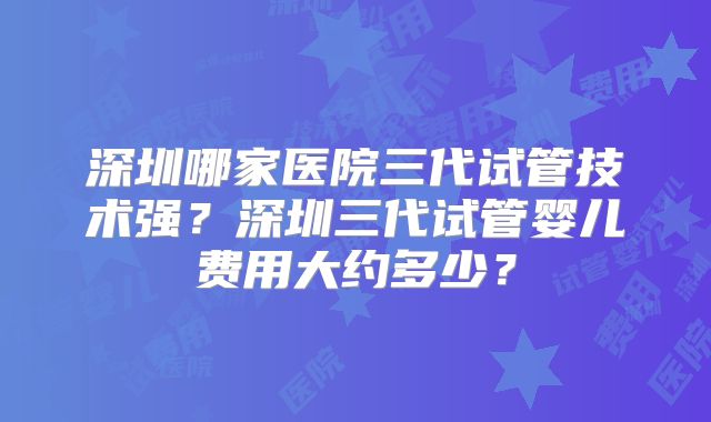 深圳哪家医院三代试管技术强?深圳三代试管婴儿费用大约多少?