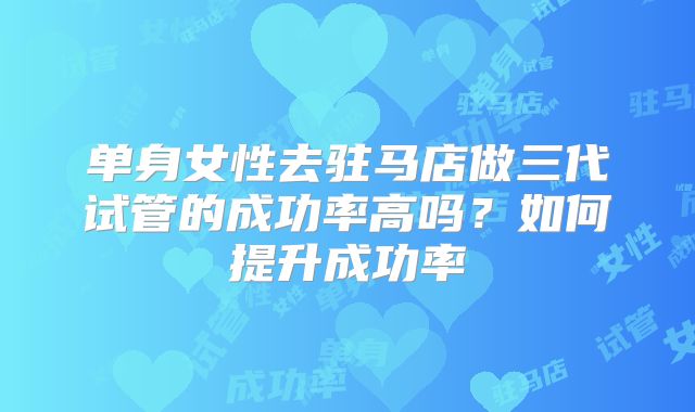 单身女性去驻马店做三代试管的成功率高吗？如何提升成功率