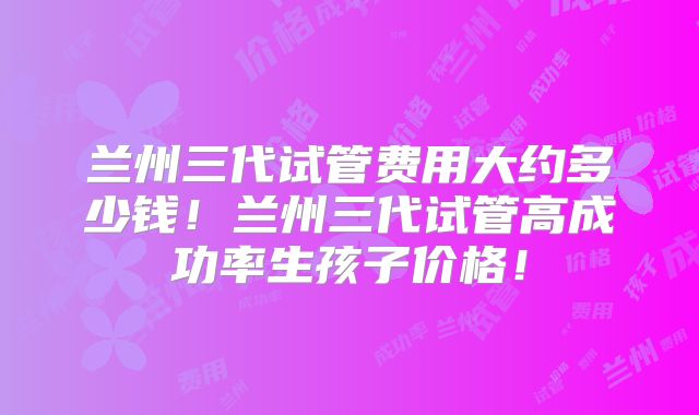 兰州三代试管费用大约多少钱！兰州三代试管高成功率生孩子价格！