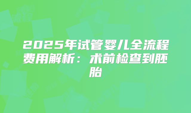2025年试管婴儿全流程费用解析：术前检查到胚胎