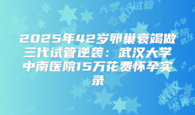 2025年42岁卵巢衰竭做三代试管逆袭：武汉大学中南医院15万花费怀孕实录