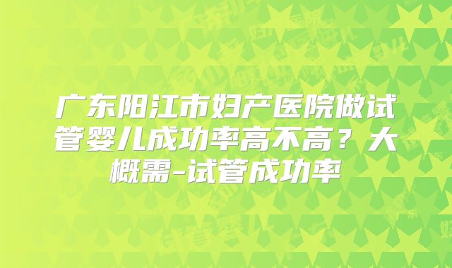 广东阳江市妇产医院做试管婴儿成功率高不高？大概需-试管成功率