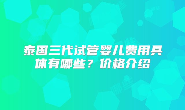 泰国三代试管婴儿费用具体有哪些？价格介绍