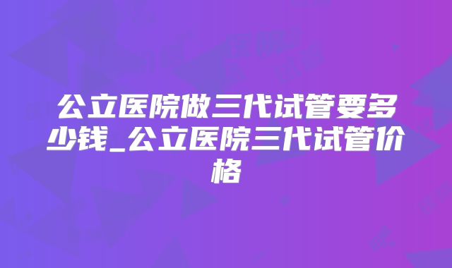公立医院做三代试管要多少钱_公立医院三代试管价格