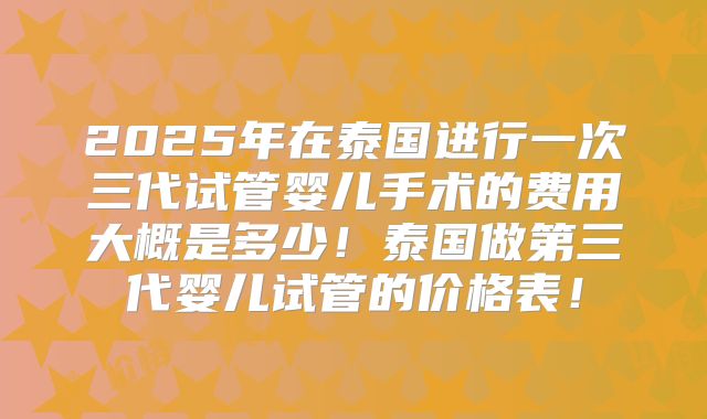 2025年在泰国进行一次三代试管婴儿手术的费用大概是多少！泰国做第三代婴儿试管的价格表！