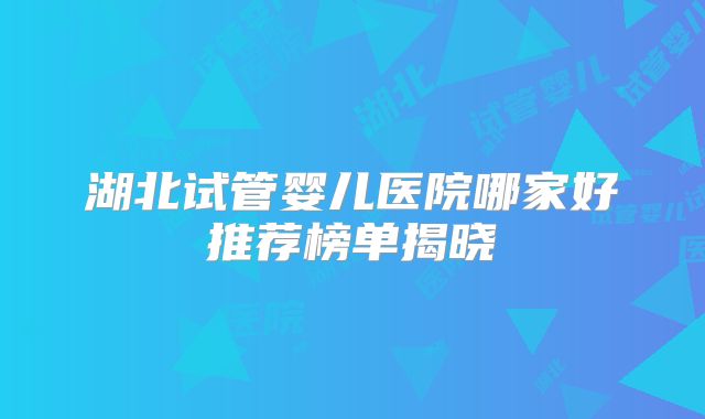 湖北试管婴儿医院哪家好推荐榜单揭晓