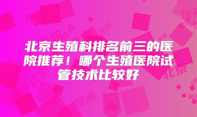 北京生殖科排名前三的医院推荐!哪个生殖医院试管技术比较好